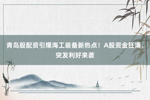 青岛股配资引爆海工装备新热点！A股资金狂涌，突发利好来袭