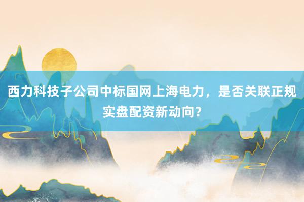 西力科技子公司中标国网上海电力，是否关联正规实盘配资新动向？