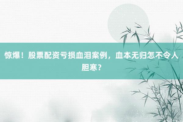 惊爆！股票配资亏损血泪案例，血本无归怎不令人胆寒？