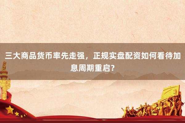 三大商品货币率先走强,正规实盘配资如何看待加息周期重启?