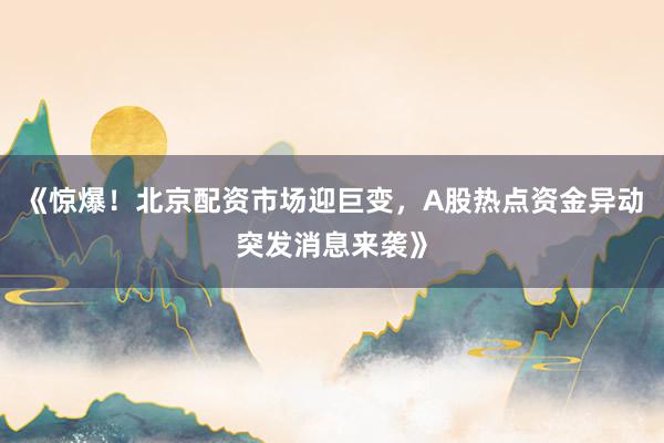 《惊爆！北京配资市场迎巨变，A股热点资金异动突发消息来袭》