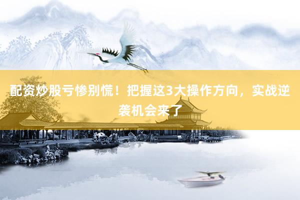 配资炒股亏惨别慌！把握这3大操作方向，实战逆袭机会来了