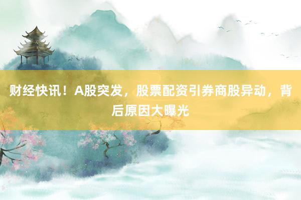财经快讯！A股突发，股票配资引券商股异动，背后原因大曝光