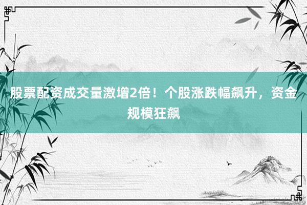 股票配资成交量激增2倍！个股涨跌幅飙升，资金规模狂飙