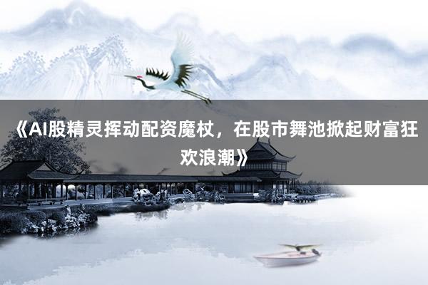 《AI股精灵挥动配资魔杖，在股市舞池掀起财富狂欢浪潮》