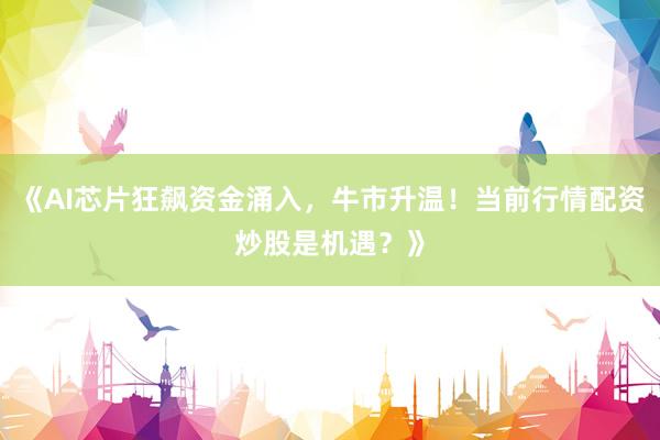 《AI芯片狂飙资金涌入，牛市升温！当前行情配资炒股是机遇？》
