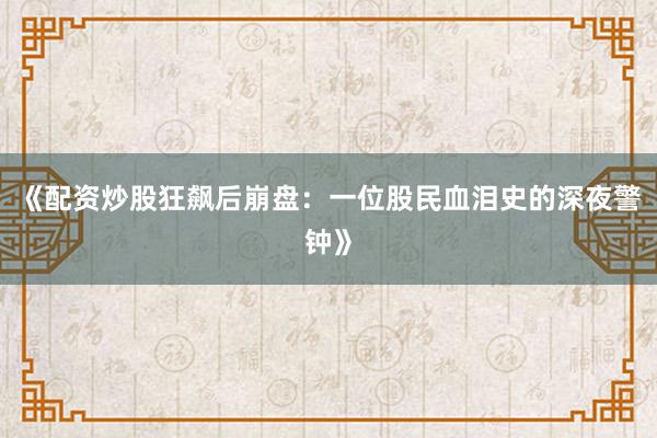 《配资炒股狂飙后崩盘：一位股民血泪史的深夜警钟》