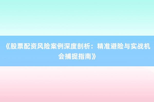 《股票配资风险案例深度剖析：精准避险与实战机会捕捉指南》