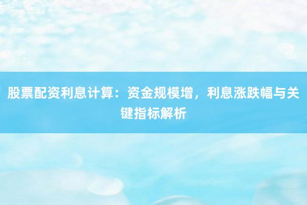 股票配资利息计算：资金规模增，利息涨跌幅与关键指标解析