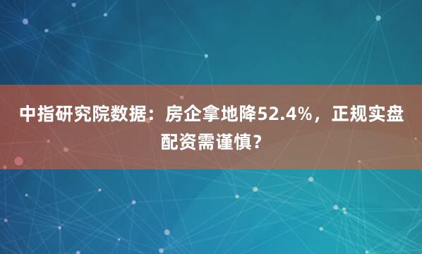 中指研究院数据：房企拿地降52.4%，正规实盘配资需谨慎？