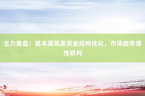 主力复盘：基本面筑底资金结构优化，市场趋势理性研判