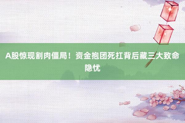 A股惊现割肉僵局！资金抱团死扛背后藏三大致命隐忧
